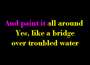 And paint it all around
Yes, like a bridge

over troubled water
