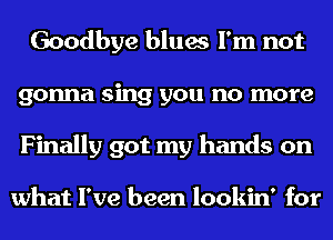 Goodbye blues I'm not
gonna sing you no more
Finally got my hands on

what I've been lookin' for