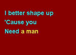 I better shape up
'Cause you

Need a man