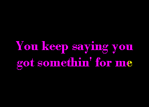 You keep saying you

got somethin' for me