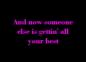 And now someone

else is gettin' all
your best