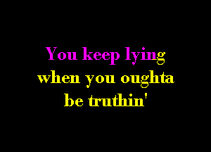 You keep lying

when you oughta
be h'uthin'