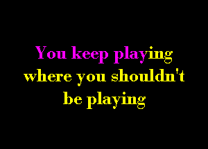 You keep playing
Where you Shouldn't
be playing