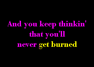 And you keep fhinkin'
that you'll

never get burned