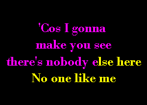 'Cos I gonna
make you see

there's nobody else here

No one like me