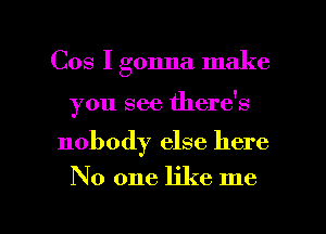 Cos I gonna make

you see there's

nobody else here

No one like me

Q