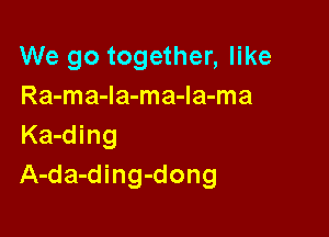 We go together, like
Ra-ma-la-ma-Ia-ma

Ka-ding
A-da-ding-dong