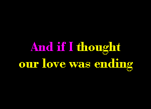 And if I thought

our love was ending