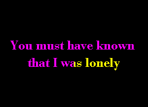 You must have known

that I was lonely