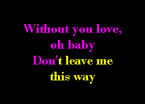 W ithout you love,
oh baby

Don't leave me

this way