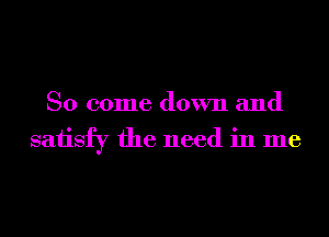 So come down and
saiisfy the need in me