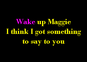 W ake up Maggie
I think I got something

to say to you