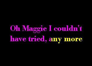 Oh Maggie I couldn't

have tried, any more