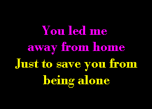 You led me
away from home
Just to save you from

being alone