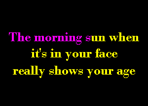 The morning sun When
it's in your face

really Shows your age