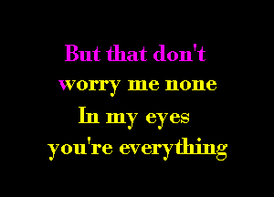 But that don't
worry me none

In my eyes
you're everything