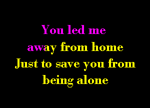 You led me
away from home
Just to save you from

being alone