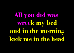 All you did was
wreck my bed

and in the morning

kick me in the head