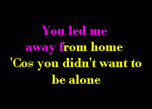 You led me

away from home
'Cos you didn't want to
be alone