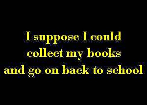 I suppose I could
collect my books

and go 011 back to school