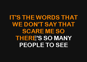 IT'S THEWORDS THAT
WE DON'T SAY THAT
SCARE ME SO
THERE'S SO MANY
PEOPLE TO SEE