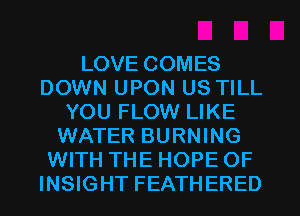 LOVE COMES
DOWN UPON US TILL
YOU FLOW LIKE
WATER BURNING
WITH THE HOPE OF
INSIGHT FEATHERED