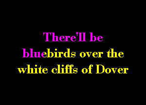 There'll be
bluebirds over the
White cliiTs of Dover