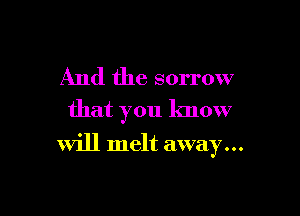 And the sorrow
that you know

Will melt away...
