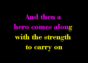 And then a

hero comes along

With the strength
to carry on