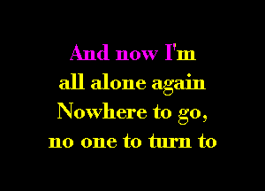 And now I'm
all alone again

Nowhere to go,

no one to turn to

g