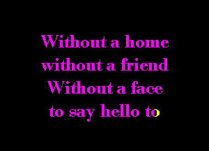 W ithout a home
without a. friend
Without a face
to say hello to

g