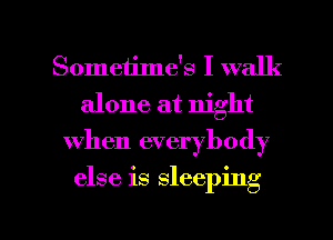 Sometime's I walk
alone at night
when everybody

else is sleeping

g