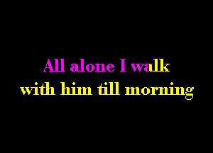 All alone I walk
With him till morning