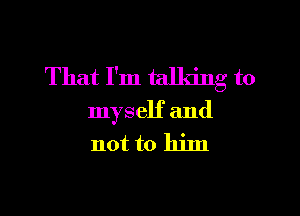 That I'm talking to

myself and

not to him