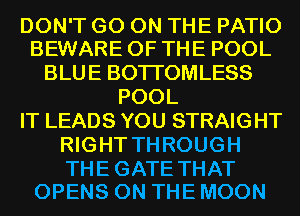 DON'T GO ON THE PATIO
BEWARE OF THE POOL

BLUE BOTI'OMLESS
POOL
IT LEADS YOU STRAIGHT
RIGHT THROUGH

THE GATE THAT
OPENS ON THE MOON