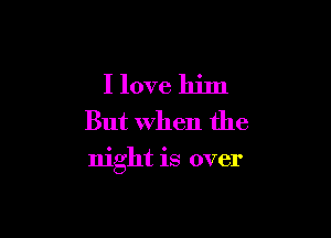 I love him
But When the

night is over