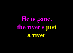 He is gone,

the river's 'ust
I

a river