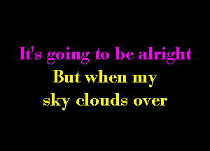 It's going to be alright
But When my
sky clouds over