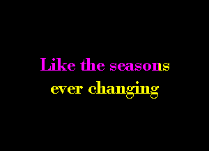 Like the seasons

ever changmg