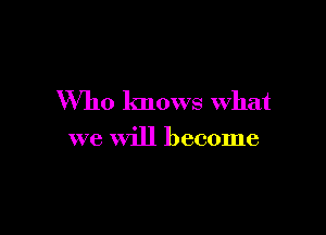 Who knows what

we Will become