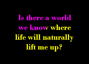 Is there a world
we know where
life will naturally
lift me up?

g