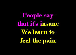 People say

that it's insane
We learn to
feel the pain
