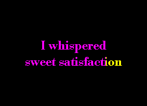 I whispered

sweet satisfaction