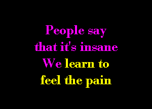 People say

that it's insane
We learn to
feel the pain