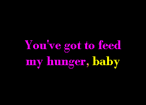 You've got to feed

my hunger, baby