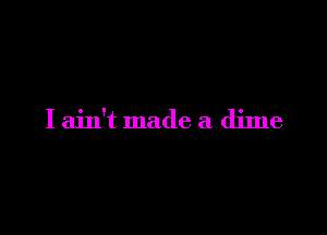 I ain't made a dime