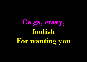 Ca ga, crazy,

foolish

For wanting you
