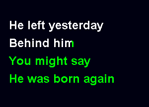He left yesterday
Behind him

You might say
He was born again