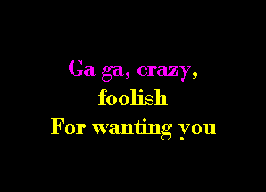 Ca ga, crazy,

foolish

For wanting you
