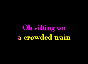 Oh sitting on

a crowded train